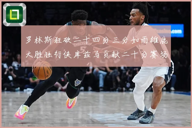 罗林斯狂砍二十四分三分如雨雄鹿大胜独行侠库兹马贡献二十分赛场复盘