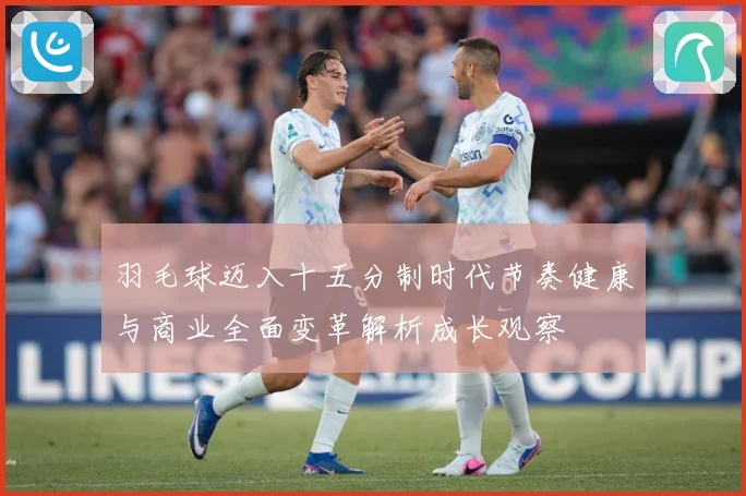 羽毛球迈入十五分制时代节奏健康与商业全面变革解析成长观察