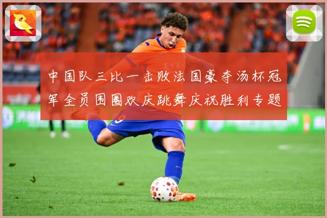 中国队三比一击败法国豪夺汤杯冠军全员围圈欢庆跳舞庆祝胜利专题观察