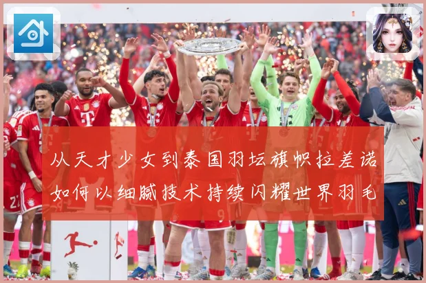 从天才少女到泰国羽坛旗帜拉差诺如何以细腻技术持续闪耀世界羽毛球赛场解析