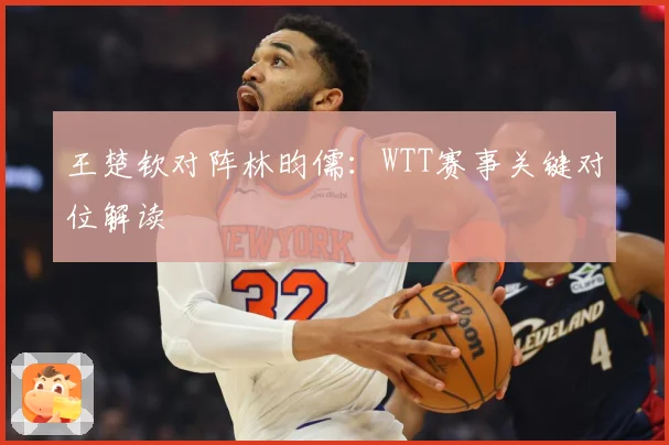 王楚钦对阵林昀儒：WTT赛事关键对位解读