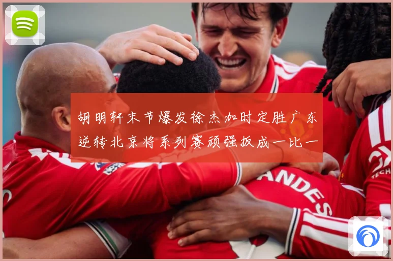 胡明轩末节爆发徐杰加时定胜广东逆转北京将系列赛顽强扳成一比一赛场复盘