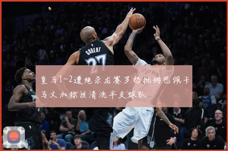 皇马1-2遭绝杀龙赛罗怒批姆巴佩卡马文加称该清洗半支球队