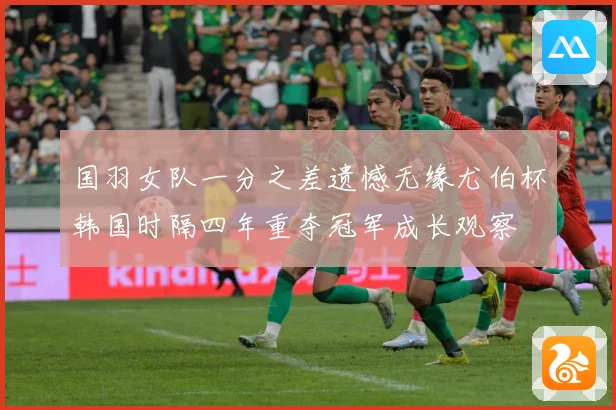 国羽女队一分之差遗憾无缘尤伯杯韩国时隔四年重夺冠军成长观察