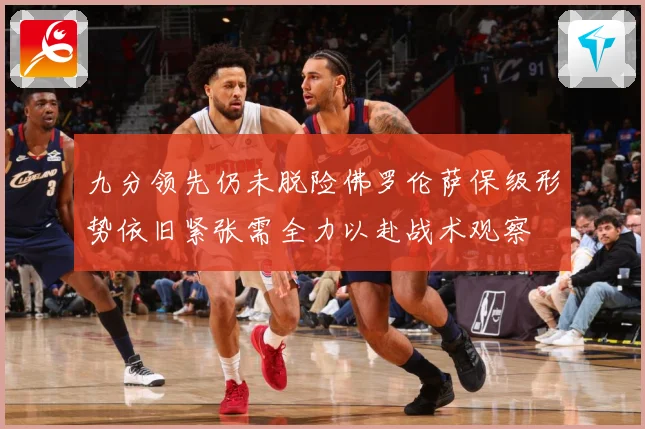 九分领先仍未脱险佛罗伦萨保级形势依旧紧张需全力以赴战术观察