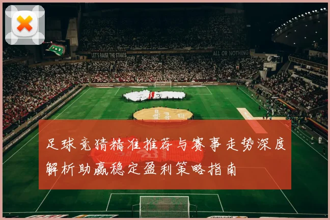 足球竞猜精准推荐与赛事走势深度解析助赢稳定盈利策略指南