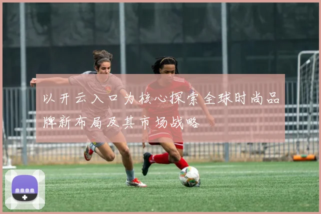 以开云入口为核心探索全球时尚品牌新布局及其市场战略