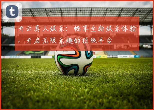 开云真人娱乐：畅享全新娱乐体验，开启无限乐趣的顶级平台