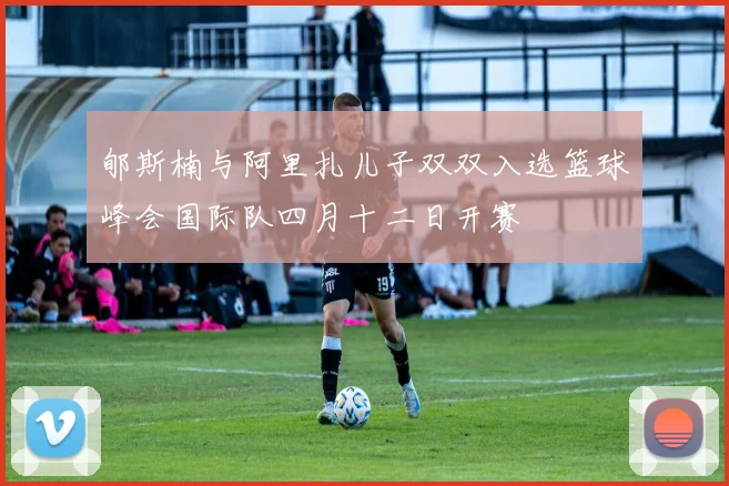 郇斯楠与阿里扎儿子双双入选篮球峰会国际队四月十二日开赛