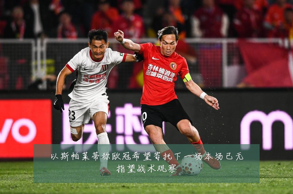以斯帕莱蒂称欧冠希望寄托下一场本场已无指望战术观察