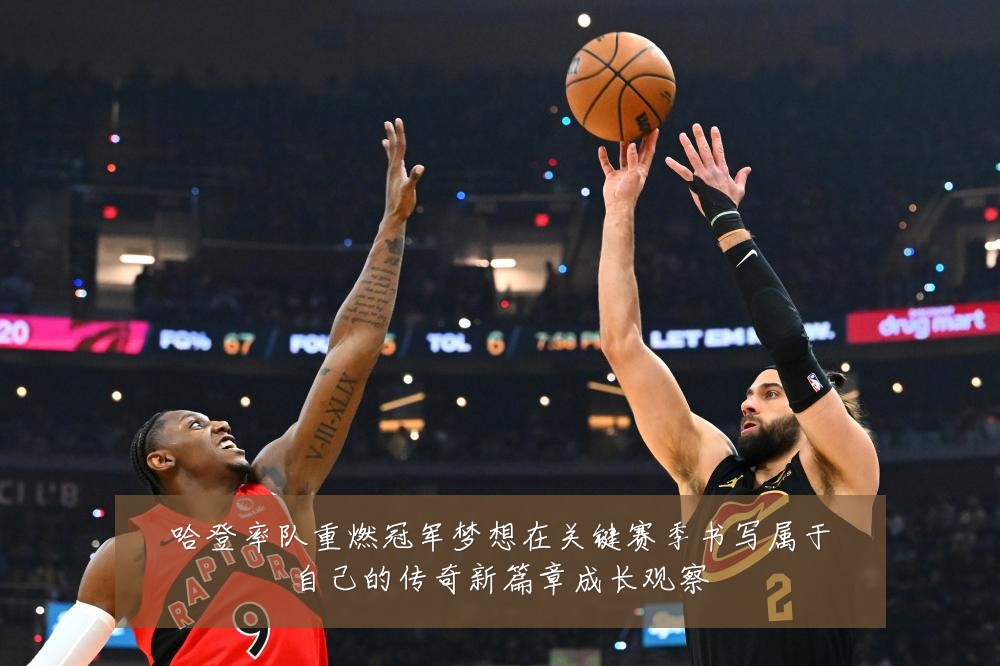 哈登率队重燃冠军梦想在关键赛季书写属于自己的传奇新篇章成长观察
